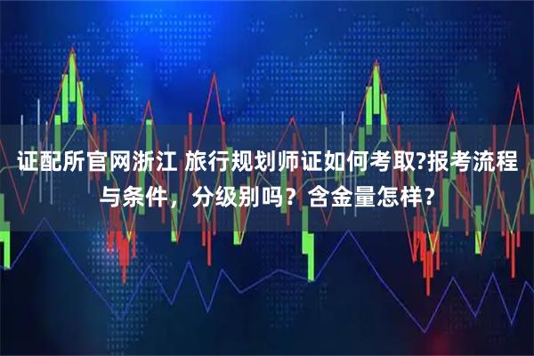 证配所官网浙江 旅行规划师证如何考取?报考流程与条件，分级别吗？含金量怎样？