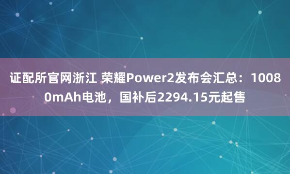 证配所官网浙江 荣耀Power2发布会汇总：10080mAh电池，国补后2294.15元起售