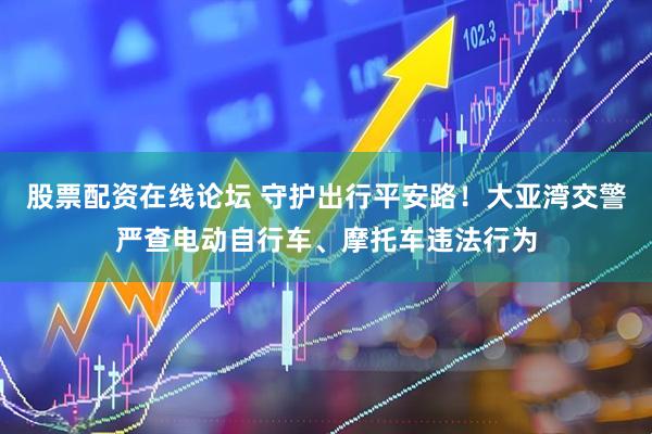 股票配资在线论坛 守护出行平安路！大亚湾交警严查电动自行车、摩托车违法行为