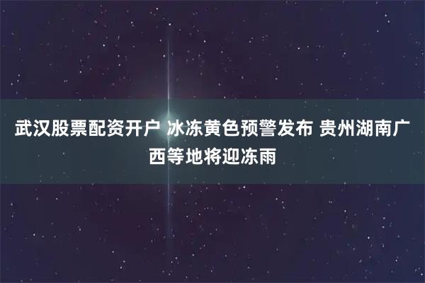 武汉股票配资开户 冰冻黄色预警发布 贵州湖南广西等地将迎冻雨