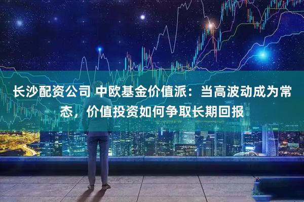 长沙配资公司 中欧基金价值派：当高波动成为常态，价值投资如何争取长期回报