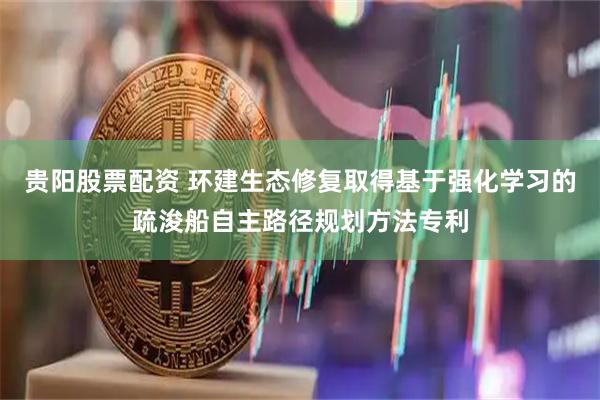 贵阳股票配资 环建生态修复取得基于强化学习的疏浚船自主路径规划方法专利