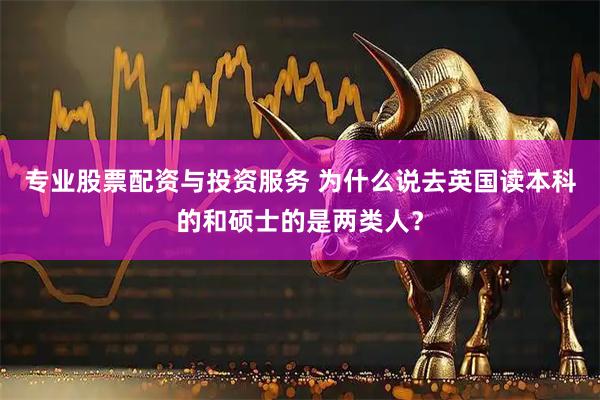 专业股票配资与投资服务 为什么说去英国读本科的和硕士的是两类人？