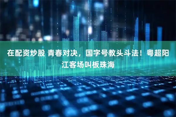 在配资炒股 青春对决，国字号教头斗法！粤超阳江客场叫板珠海