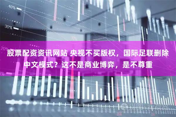 股票配资资讯网站 央视不买版权,国际足联删除中文模式?这不是商业博弈,是不尊重