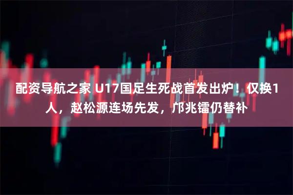 配资导航之家 U17国足生死战首发出炉！仅换1人，赵松源连场先发，邝兆镭仍替补