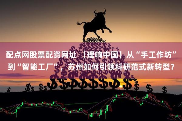 配点网股票配资网址 【理响中国】从“手工作坊”到“智能工厂”，苏州如何引领科研范式新转型？