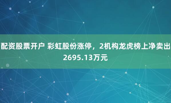 配资股票开户 彩虹股份涨停，2机构龙虎榜上净卖出2695.13万元