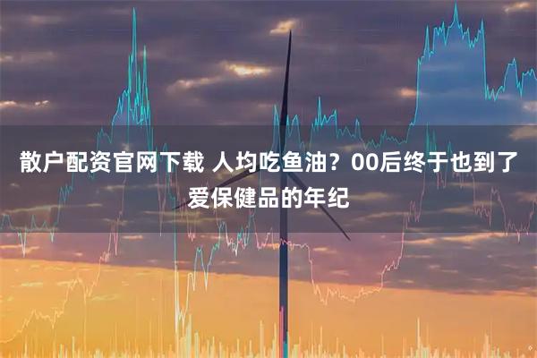 散户配资官网下载 人均吃鱼油？00后终于也到了爱保健品的年纪