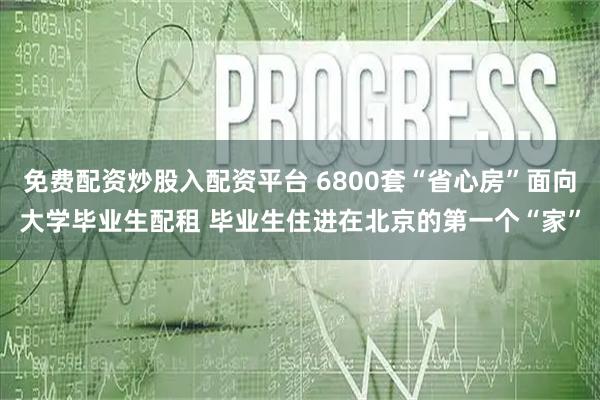 免费配资炒股入配资平台 6800套“省心房”面向大学毕业生配租 毕业生住进在北京的第一个“家”