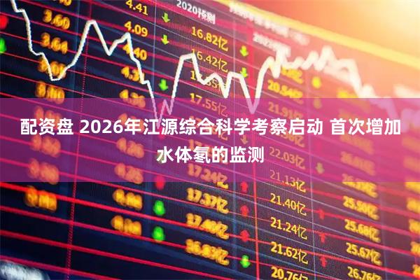 配资盘 2026年江源综合科学考察启动 首次增加水体氡的监测