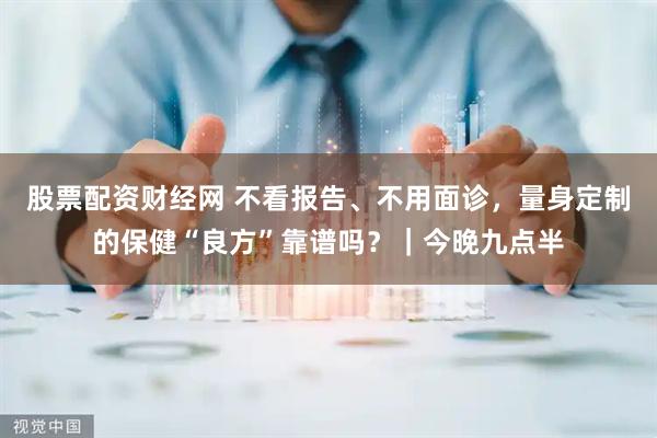 股票配资财经网 不看报告、不用面诊，量身定制的保健“良方”靠谱吗？｜今晚九点半